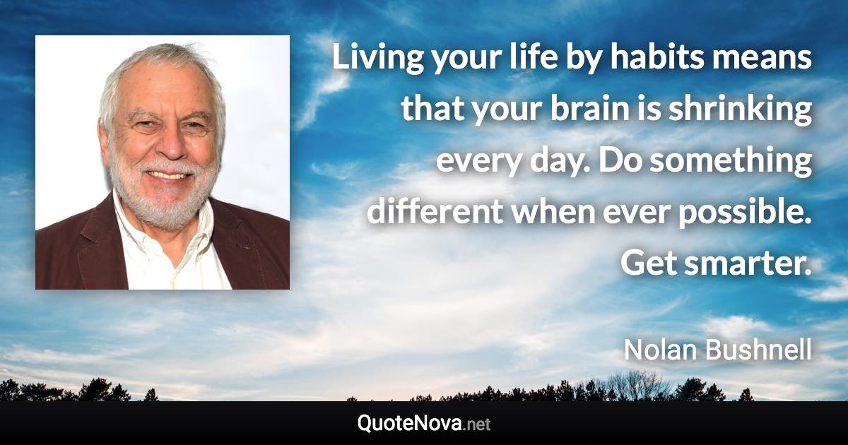 Living your life by habits means that your brain is shrinking every day. Do something different when ever possible. Get smarter. - Nolan Bushnell quote