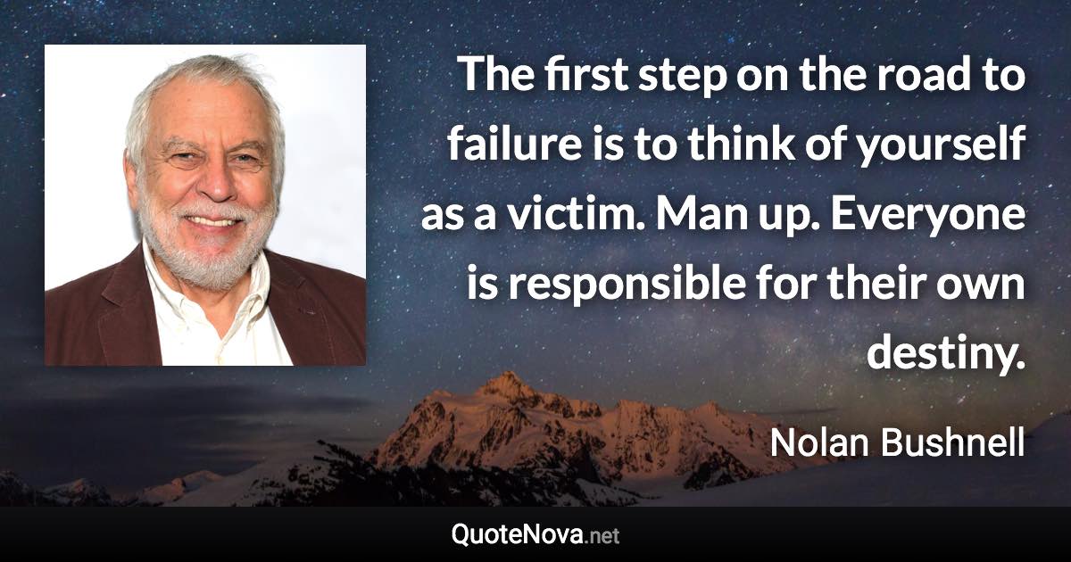 The first step on the road to failure is to think of yourself as a victim. Man up. Everyone is responsible for their own destiny. - Nolan Bushnell quote