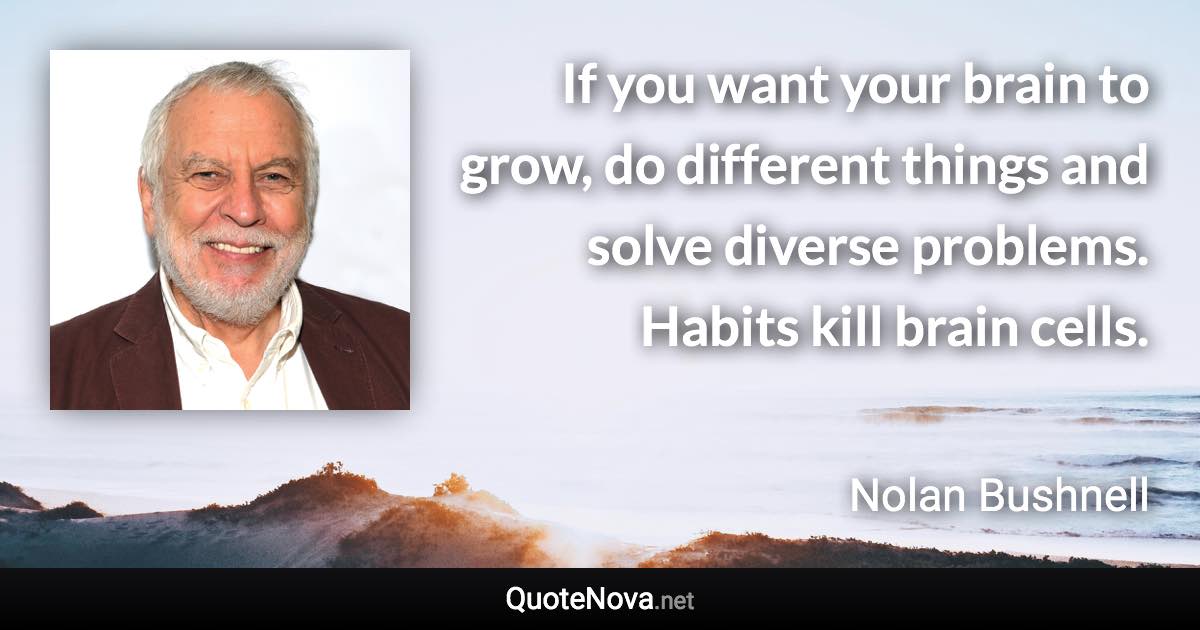 If you want your brain to grow, do different things and solve diverse problems. Habits kill brain cells. - Nolan Bushnell quote