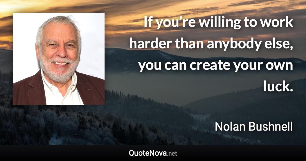 If you’re willing to work harder than anybody else, you can create your own luck. - Nolan Bushnell quote