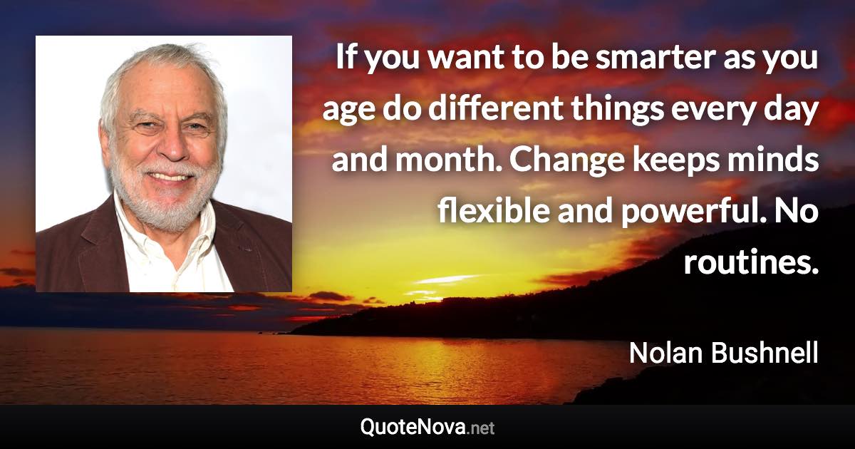 If you want to be smarter as you age do different things every day and month. Change keeps minds flexible and powerful. No routines. - Nolan Bushnell quote