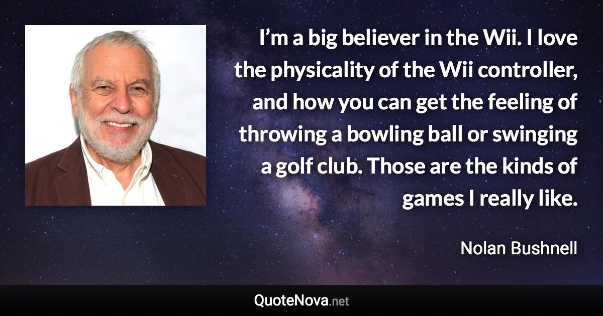 I’m a big believer in the Wii. I love the physicality of the Wii controller, and how you can get the feeling of throwing a bowling ball or swinging a golf club. Those are the kinds of games I really like. - Nolan Bushnell quote