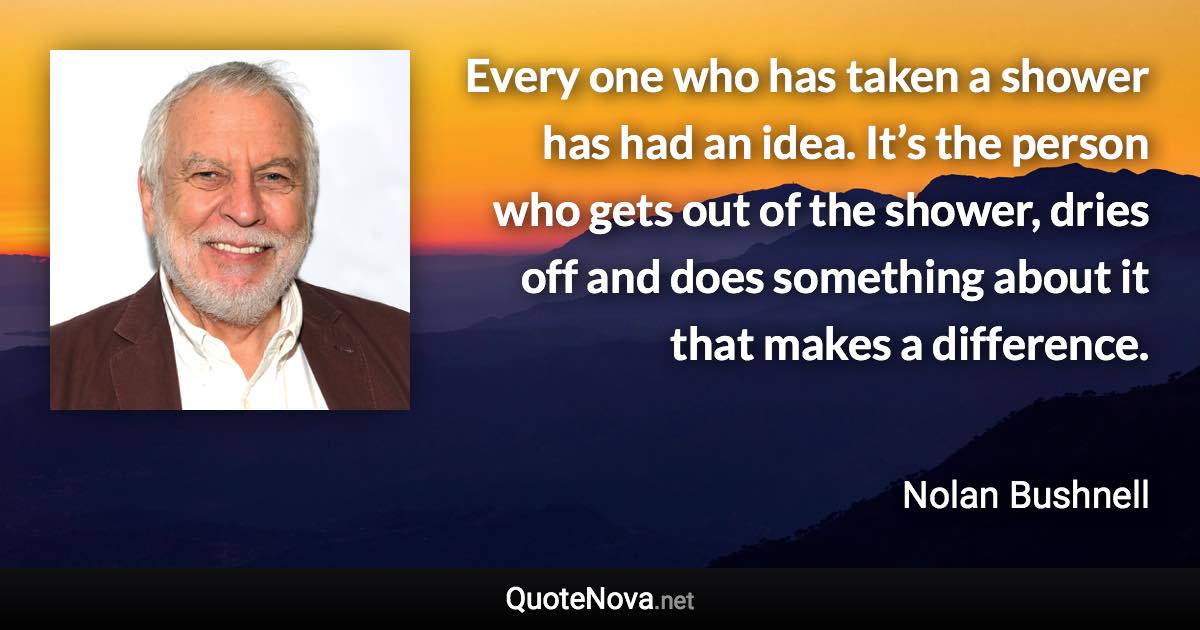 Every one who has taken a shower has had an idea. It’s the person who gets out of the shower, dries off and does something about it that makes a difference. - Nolan Bushnell quote