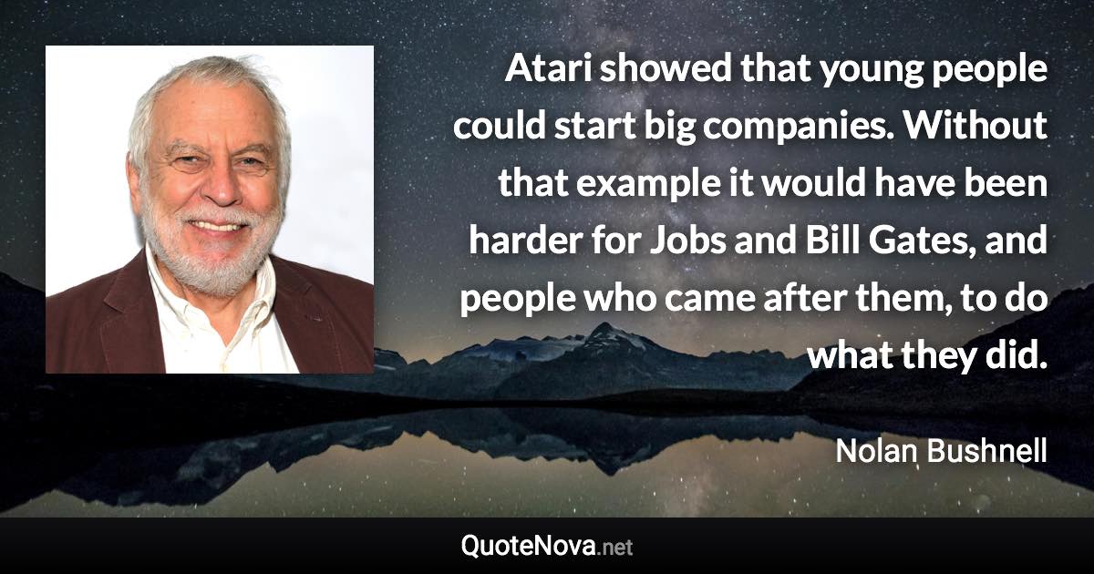 Atari showed that young people could start big companies. Without that example it would have been harder for Jobs and Bill Gates, and people who came after them, to do what they did. - Nolan Bushnell quote