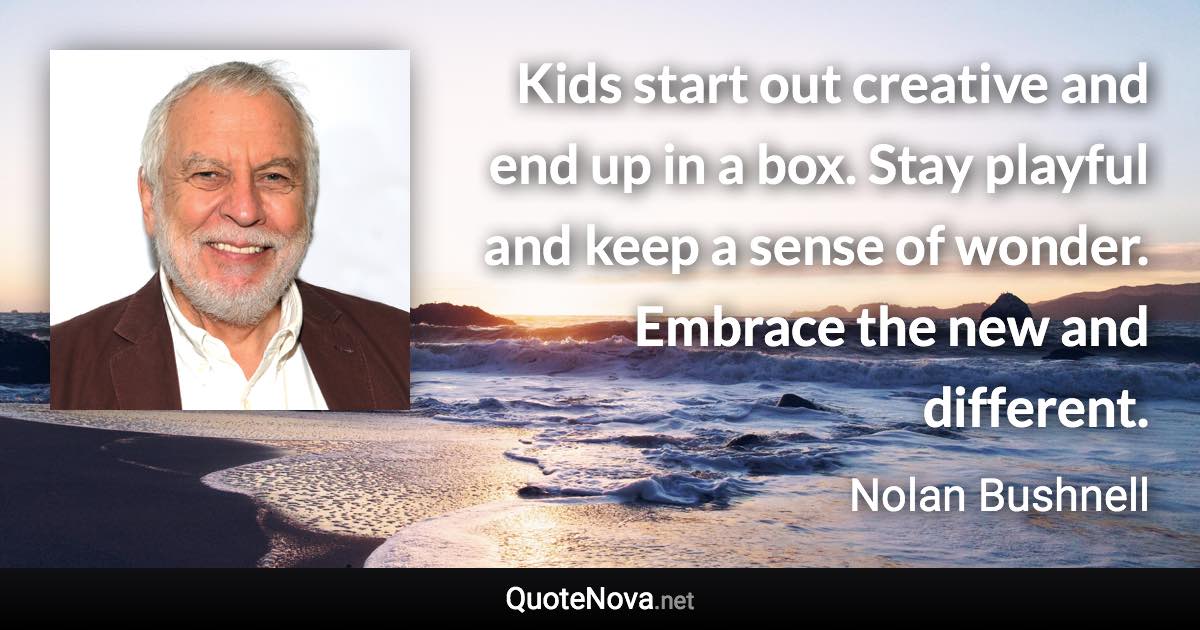 Kids start out creative and end up in a box. Stay playful and keep a sense of wonder. Embrace the new and different. - Nolan Bushnell quote