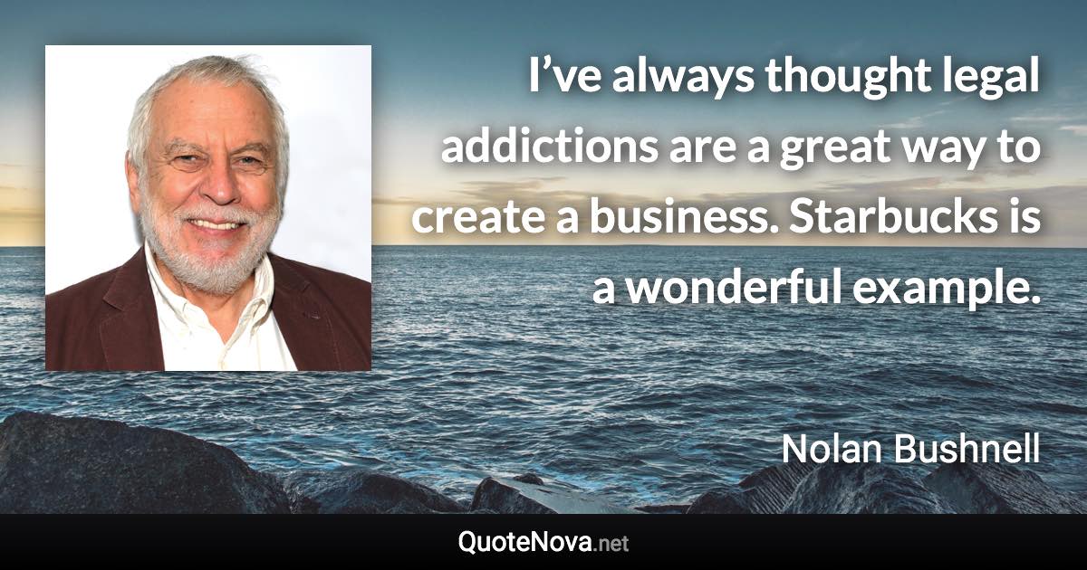 I’ve always thought legal addictions are a great way to create a business. Starbucks is a wonderful example. - Nolan Bushnell quote