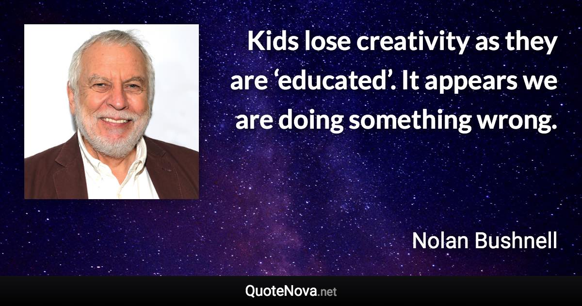 Kids lose creativity as they are ‘educated’. It appears we are doing something wrong. - Nolan Bushnell quote