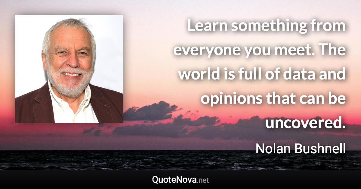 Learn something from everyone you meet. The world is full of data and opinions that can be uncovered. - Nolan Bushnell quote