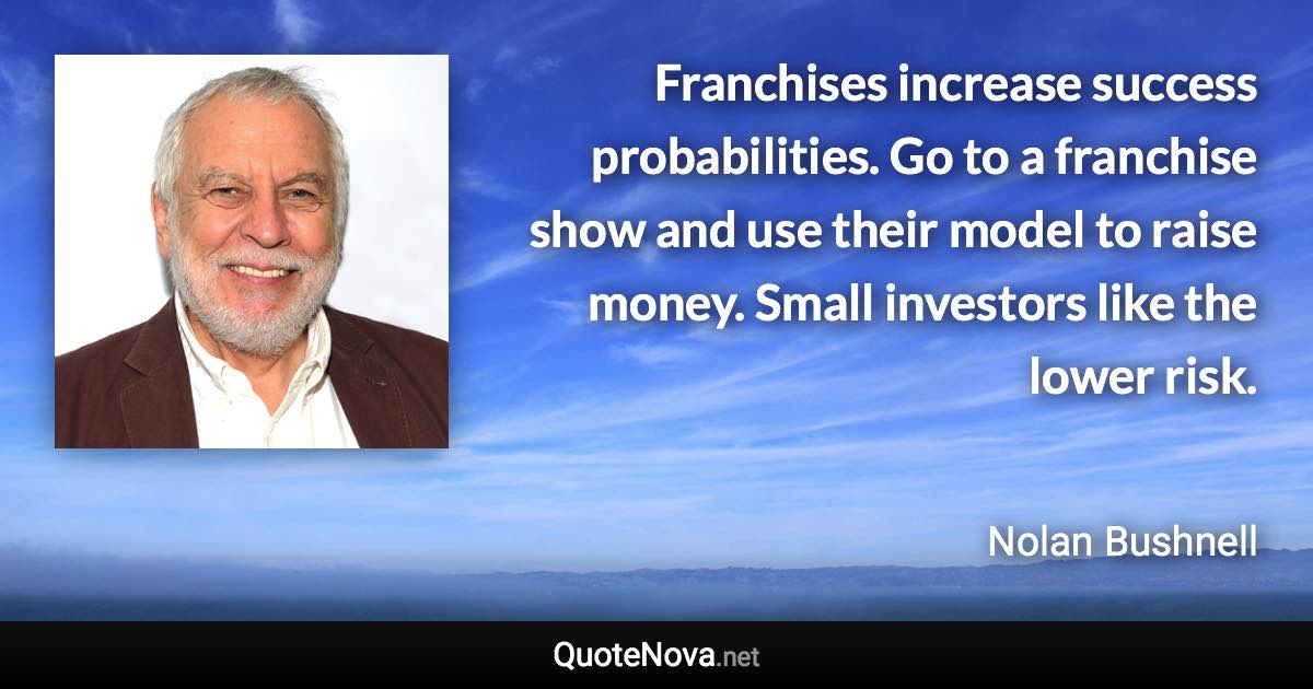 Franchises increase success probabilities. Go to a franchise show and use their model to raise money. Small investors like the lower risk. - Nolan Bushnell quote