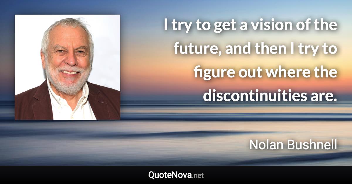 I try to get a vision of the future, and then I try to figure out where the discontinuities are. - Nolan Bushnell quote