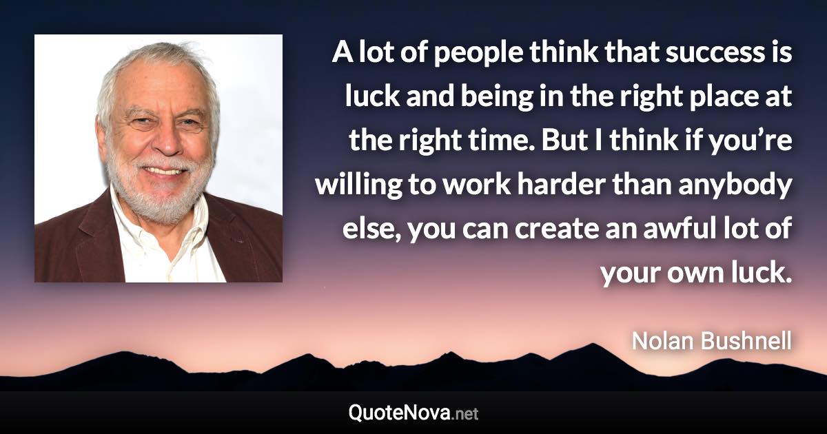 A lot of people think that success is luck and being in the right place at the right time. But I think if you’re willing to work harder than anybody else, you can create an awful lot of your own luck. - Nolan Bushnell quote