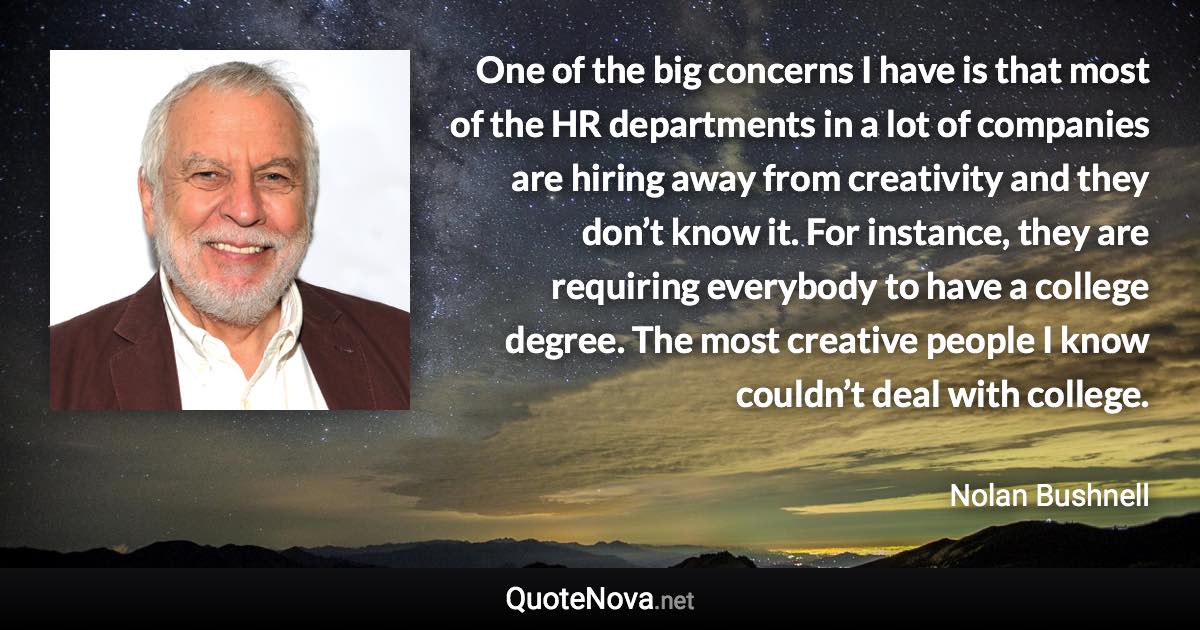 One of the big concerns I have is that most of the HR departments in a lot of companies are hiring away from creativity and they don’t know it. For instance, they are requiring everybody to have a college degree. The most creative people I know couldn’t deal with college. - Nolan Bushnell quote