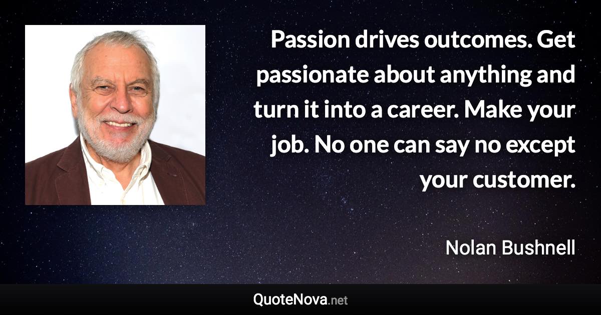 Passion drives outcomes. Get passionate about anything and turn it into a career. Make your job. No one can say no except your customer. - Nolan Bushnell quote