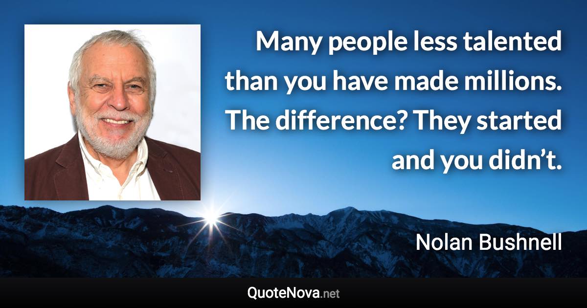 Many people less talented than you have made millions. The difference? They started and you didn’t. - Nolan Bushnell quote