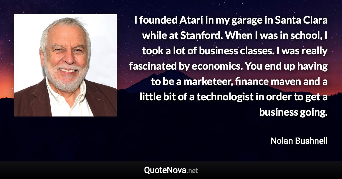 I founded Atari in my garage in Santa Clara while at Stanford. When I was in school, I took a lot of business classes. I was really fascinated by economics. You end up having to be a marketeer, finance maven and a little bit of a technologist in order to get a business going. - Nolan Bushnell quote