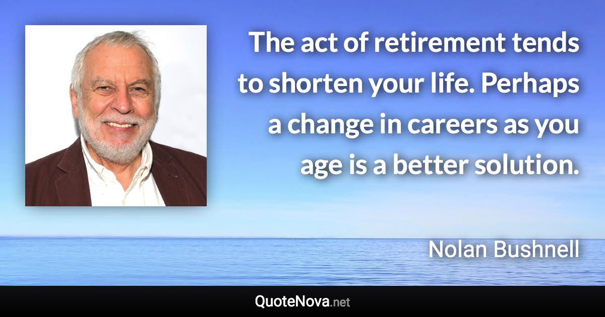 The act of retirement tends to shorten your life. Perhaps a change in careers as you age is a better solution. - Nolan Bushnell quote