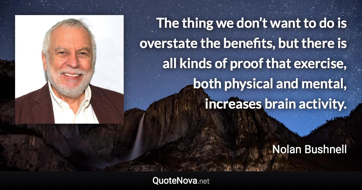 The thing we don’t want to do is overstate the benefits, but there is all kinds of proof that exercise, both physical and mental, increases brain activity. - Nolan Bushnell quote