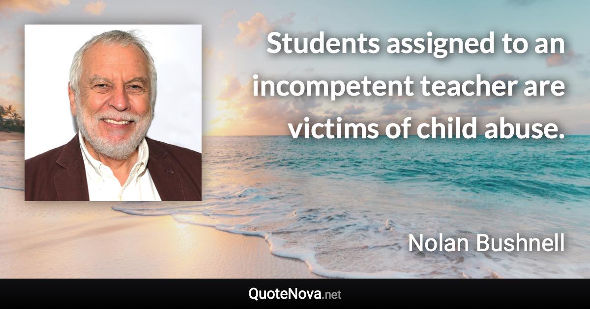 Students assigned to an incompetent teacher are victims of child abuse. - Nolan Bushnell quote