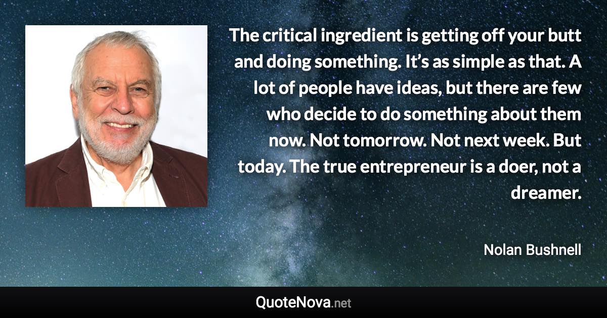 The critical ingredient is getting off your butt and doing something. It’s as simple as that. A lot of people have ideas, but there are few who decide to do something about them now. Not tomorrow. Not next week. But today. The true entrepreneur is a doer, not a dreamer. - Nolan Bushnell quote