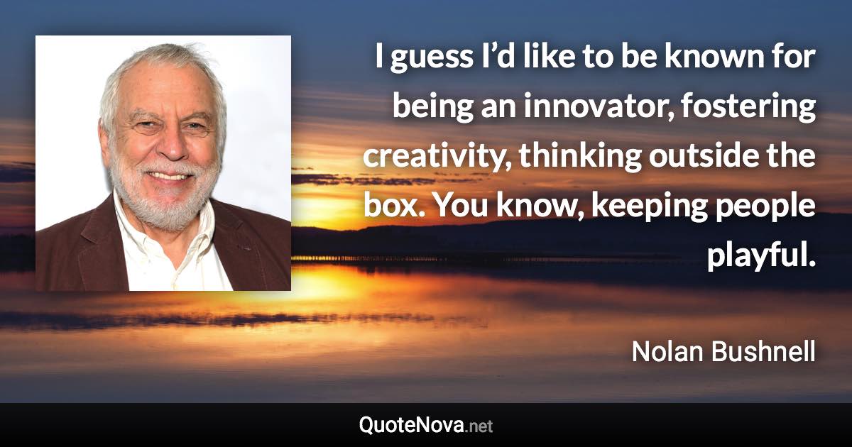 I guess I’d like to be known for being an innovator, fostering creativity, thinking outside the box. You know, keeping people playful. - Nolan Bushnell quote