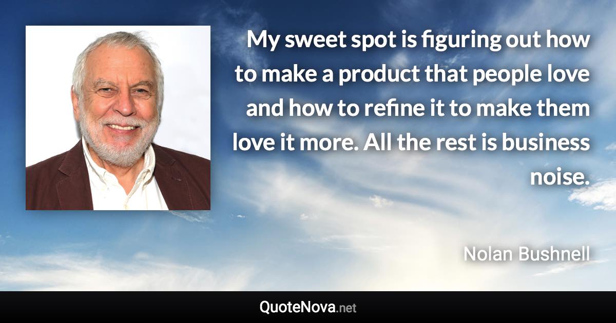 My sweet spot is figuring out how to make a product that people love and how to refine it to make them love it more. All the rest is business noise. - Nolan Bushnell quote