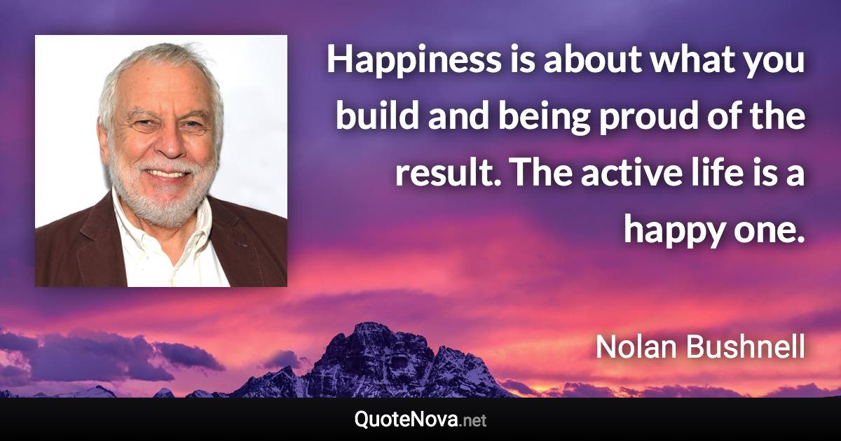 Happiness is about what you build and being proud of the result. The active life is a happy one. - Nolan Bushnell quote