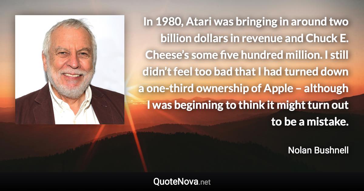 In 1980, Atari was bringing in around two billion dollars in revenue and Chuck E. Cheese’s some five hundred million. I still didn’t feel too bad that I had turned down a one-third ownership of Apple – although I was beginning to think it might turn out to be a mistake. - Nolan Bushnell quote