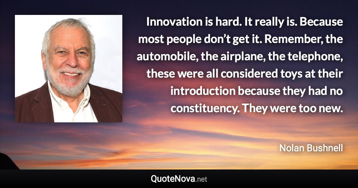 Innovation is hard. It really is. Because most people don’t get it. Remember, the automobile, the airplane, the telephone, these were all considered toys at their introduction because they had no constituency. They were too new. - Nolan Bushnell quote