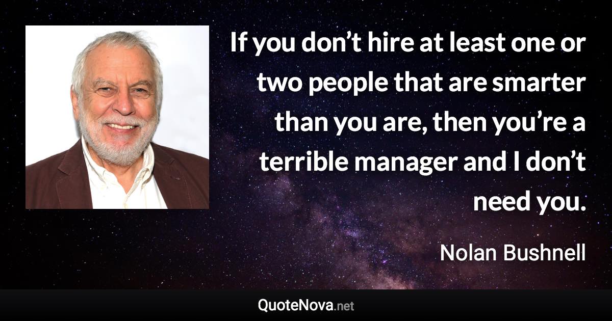 If you don’t hire at least one or two people that are smarter than you are, then you’re a terrible manager and I don’t need you. - Nolan Bushnell quote