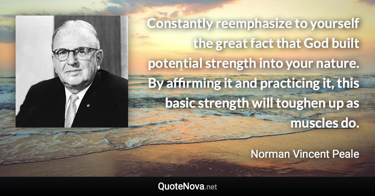 Constantly reemphasize to yourself the great fact that God built potential strength into your nature. By affirming it and practicing it, this basic strength will toughen up as muscles do. - Norman Vincent Peale quote