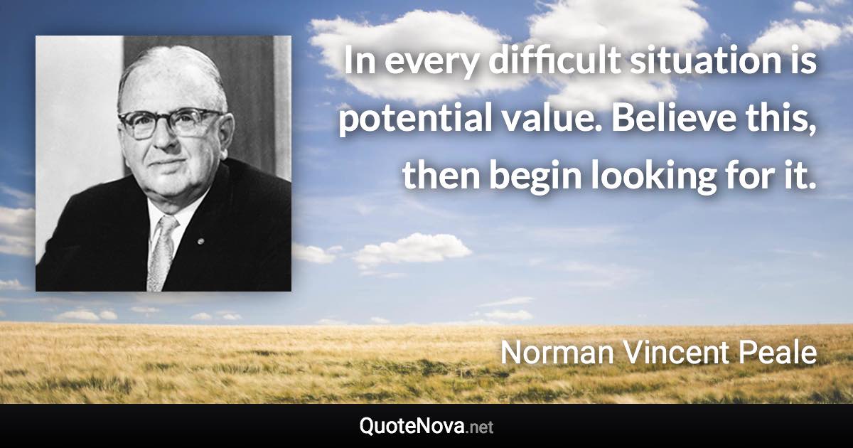 In every difficult situation is potential value. Believe this, then begin looking for it. - Norman Vincent Peale quote