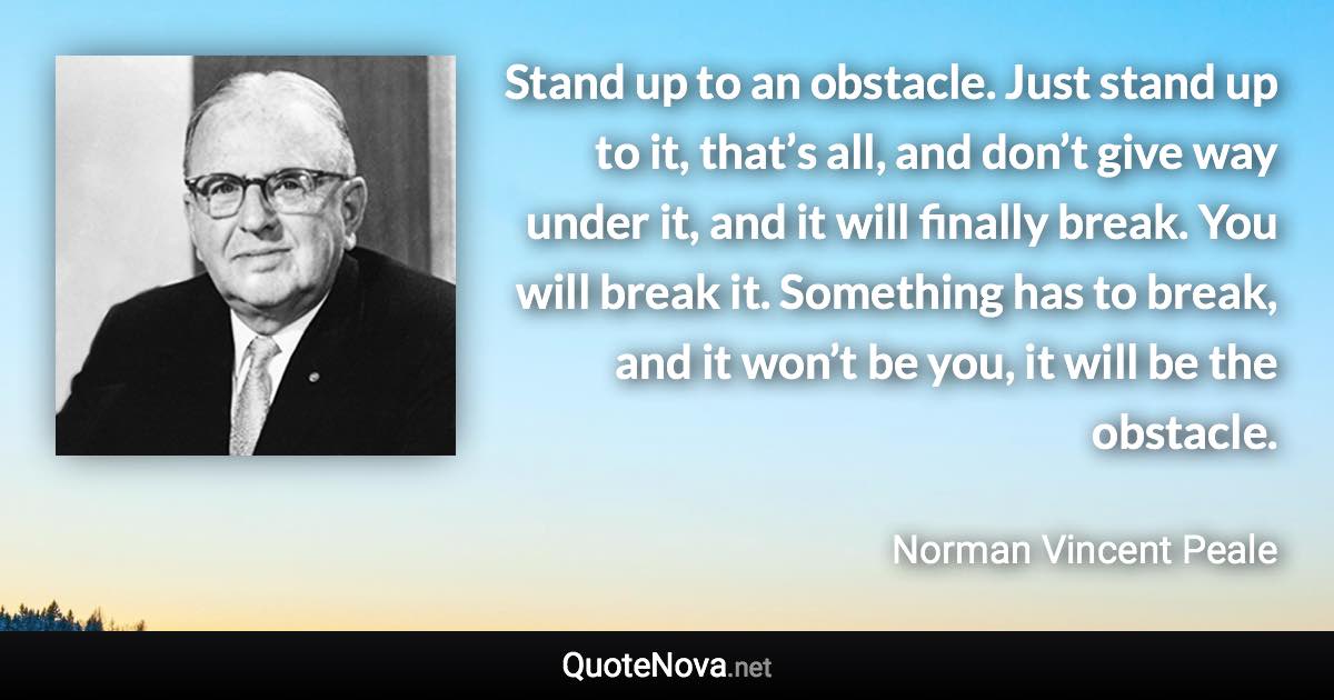 Stand up to an obstacle. Just stand up to it, that’s all, and don’t give way under it, and it will finally break. You will break it. Something has to break, and it won’t be you, it will be the obstacle. - Norman Vincent Peale quote