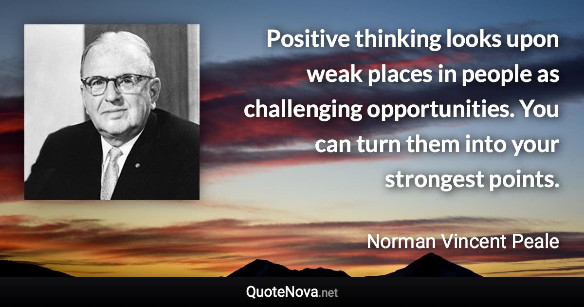 Positive thinking looks upon weak places in people as challenging opportunities. You can turn them into your strongest points. - Norman Vincent Peale quote