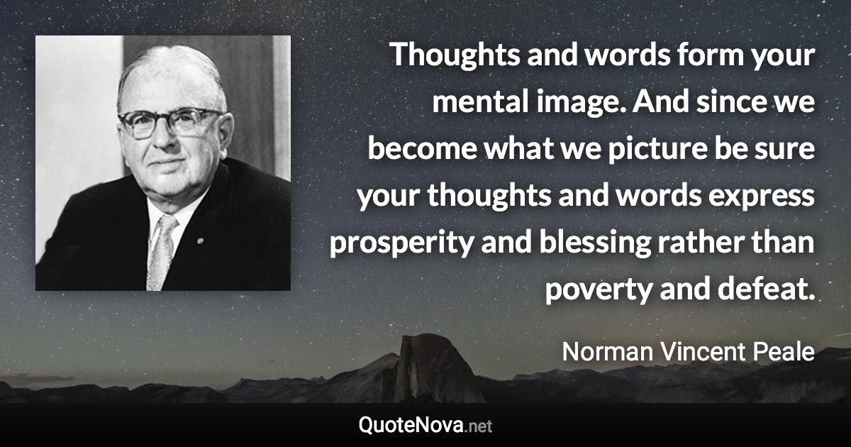 Thoughts and words form your mental image. And since we become what we picture be sure your thoughts and words express prosperity and blessing rather than poverty and defeat. - Norman Vincent Peale quote