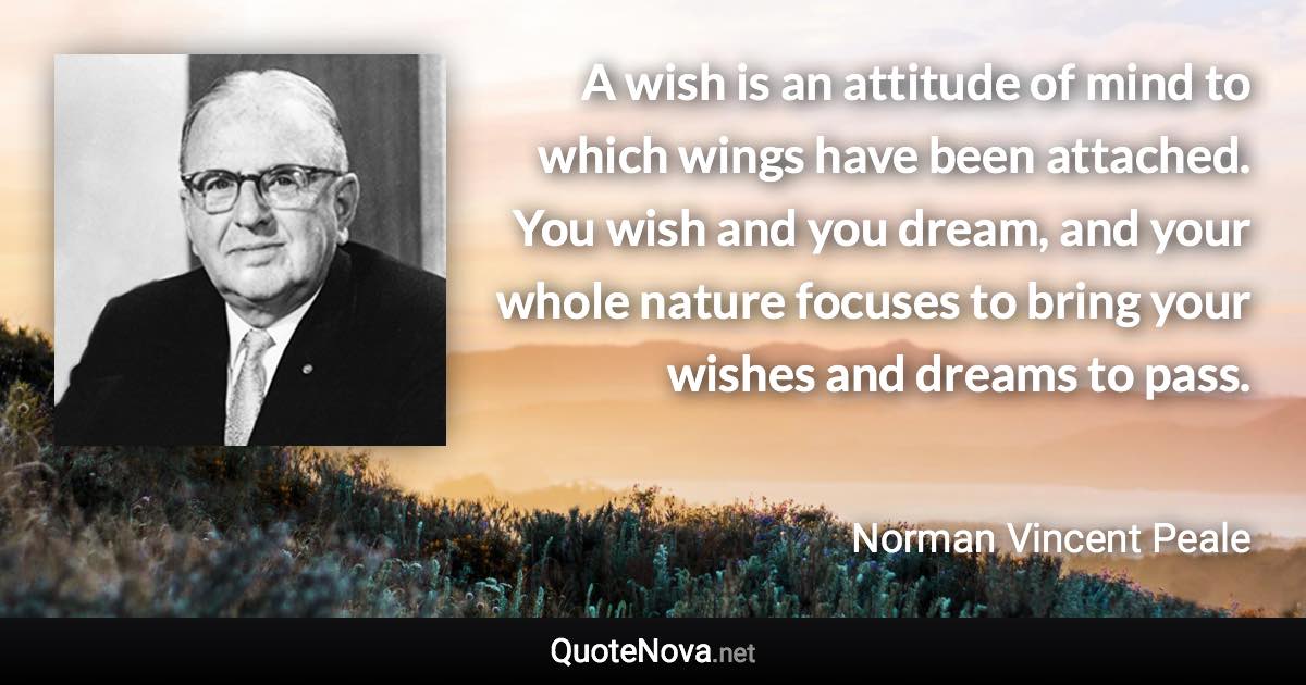 A wish is an attitude of mind to which wings have been attached. You wish and you dream, and your whole nature focuses to bring your wishes and dreams to pass. - Norman Vincent Peale quote