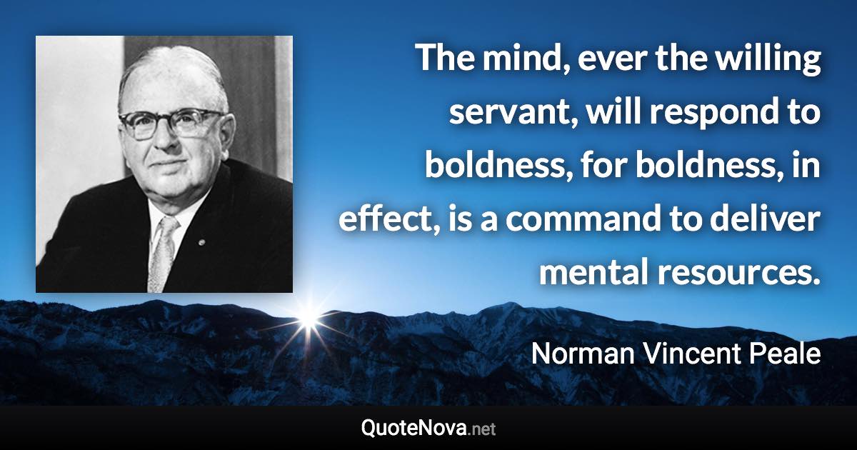 The mind, ever the willing servant, will respond to boldness, for boldness, in effect, is a command to deliver mental resources. - Norman Vincent Peale quote