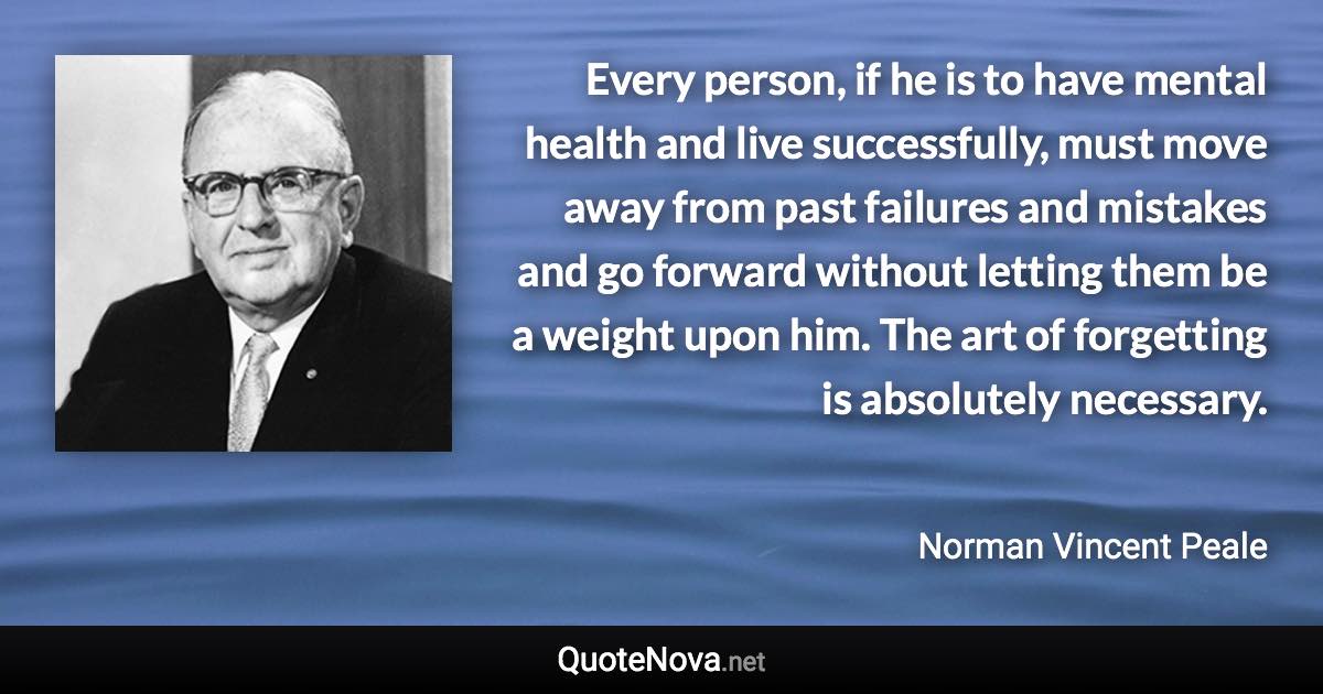 Every person, if he is to have mental health and live successfully, must move away from past failures and mistakes and go forward without letting them be a weight upon him. The art of forgetting is absolutely necessary. - Norman Vincent Peale quote