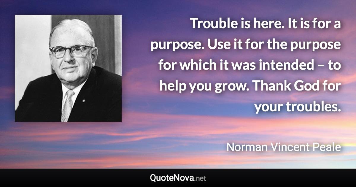 Trouble is here. It is for a purpose. Use it for the purpose for which it was intended – to help you grow. Thank God for your troubles. - Norman Vincent Peale quote