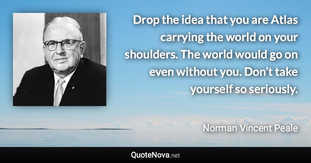 Drop the idea that you are Atlas carrying the world on your shoulders. The world would go on even without you. Don’t take yourself so seriously. - Norman Vincent Peale quote