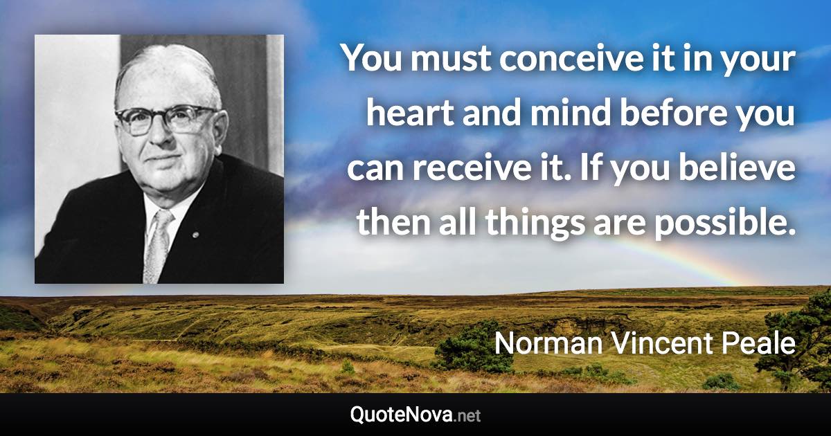 You must conceive it in your heart and mind before you can receive it. If you believe then all things are possible. - Norman Vincent Peale quote