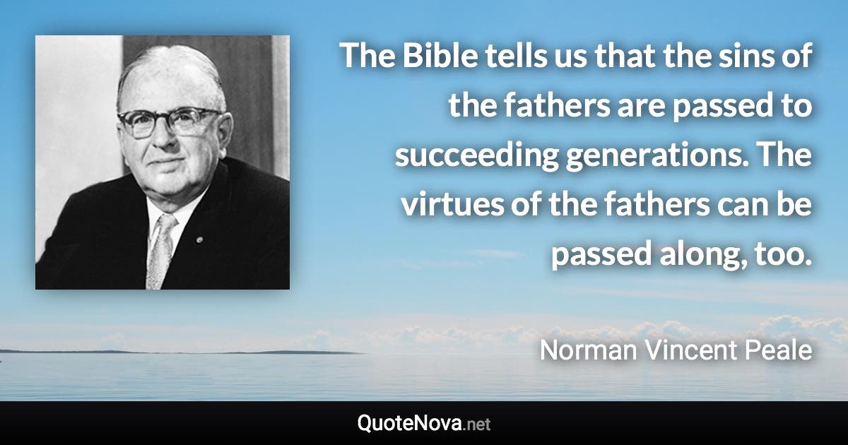 The Bible tells us that the sins of the fathers are passed to succeeding generations. The virtues of the fathers can be passed along, too. - Norman Vincent Peale quote