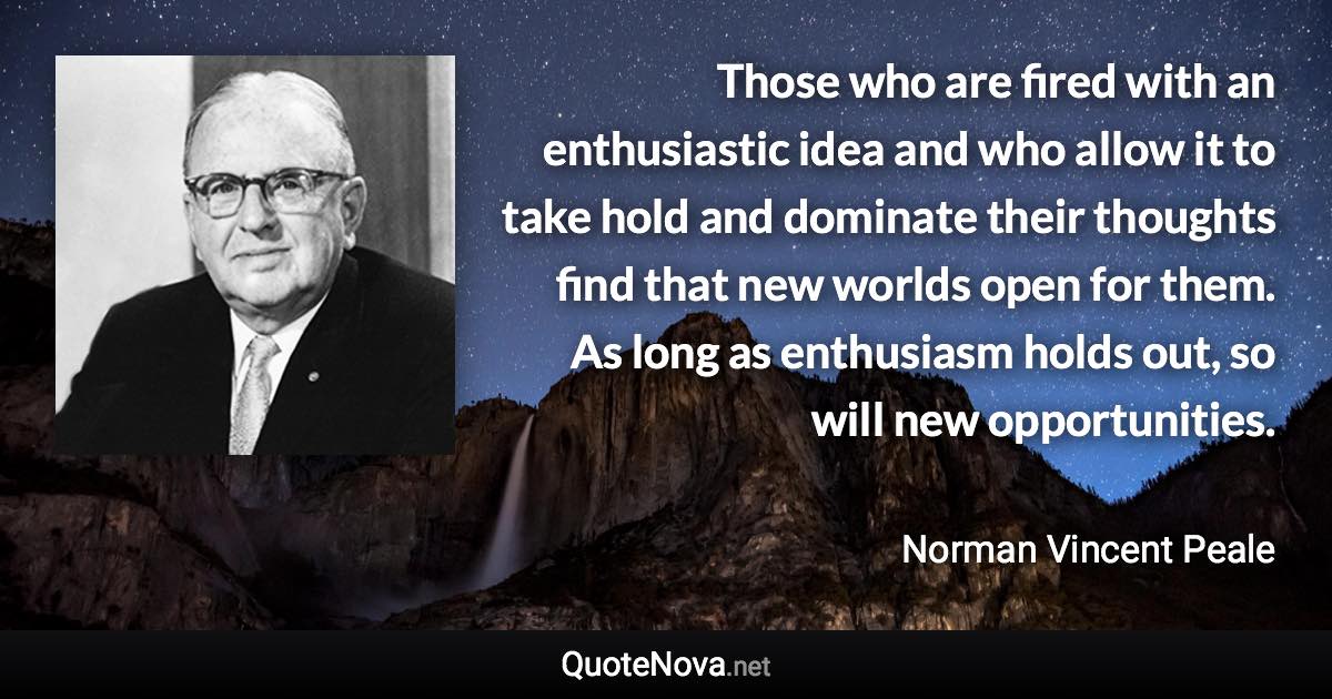 Those who are fired with an enthusiastic idea and who allow it to take hold and dominate their thoughts find that new worlds open for them. As long as enthusiasm holds out, so will new opportunities. - Norman Vincent Peale quote