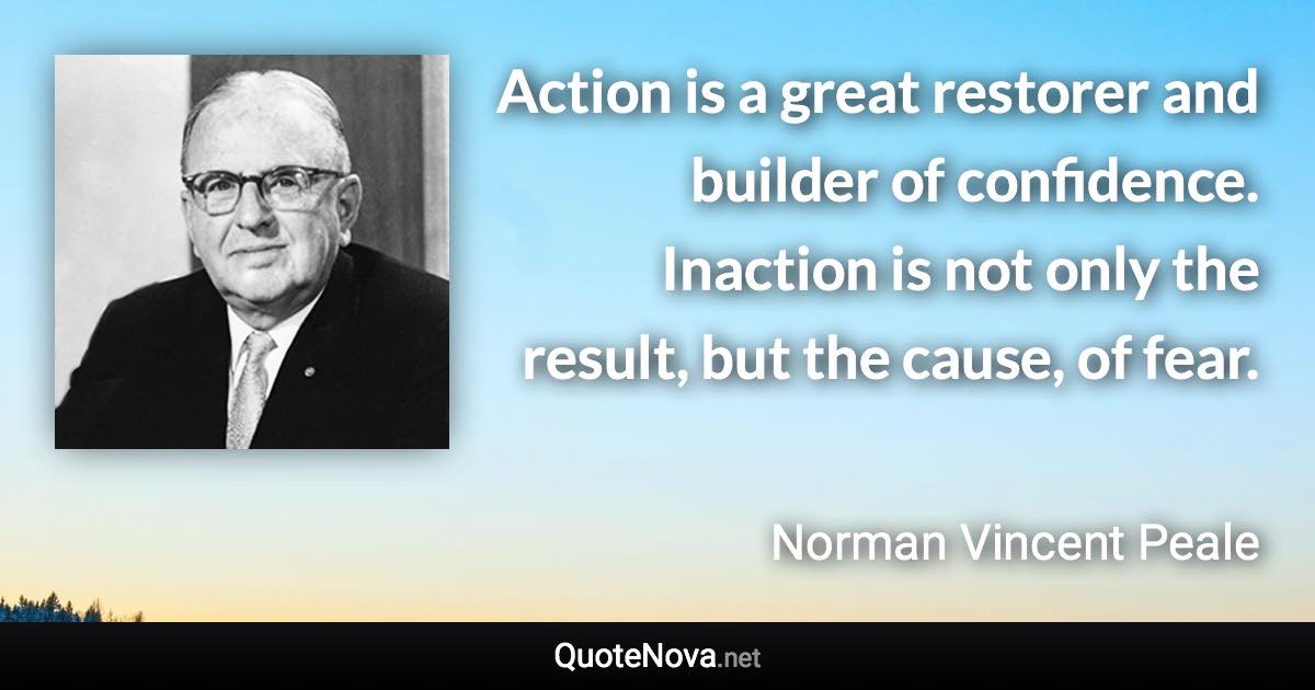 Action is a great restorer and builder of confidence. Inaction is not only the result, but the cause, of fear. - Norman Vincent Peale quote