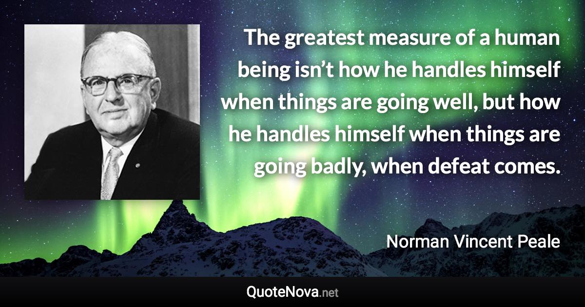 The greatest measure of a human being isn’t how he handles himself when things are going well, but how he handles himself when things are going badly, when defeat comes. - Norman Vincent Peale quote