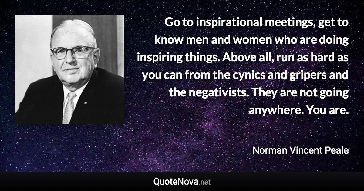 Go to inspirational meetings, get to know men and women who are doing inspiring things. Above all, run as hard as you can from the cynics and gripers and the negativists. They are not going anywhere. You are. - Norman Vincent Peale quote