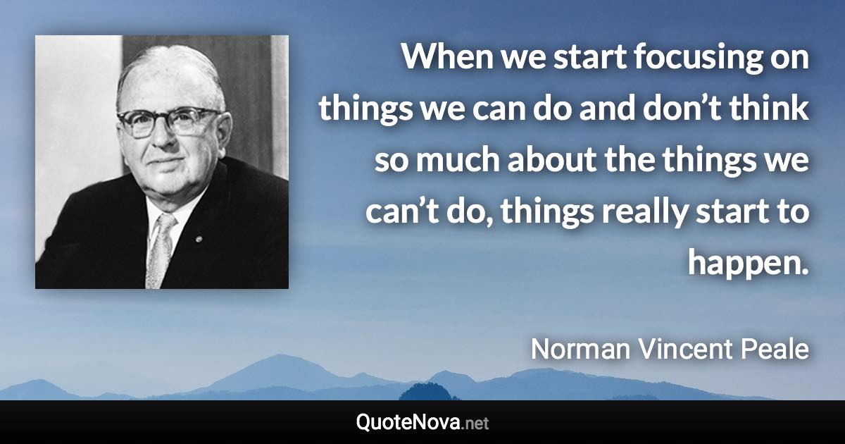 When we start focusing on things we can do and don’t think so much about the things we can’t do, things really start to happen. - Norman Vincent Peale quote