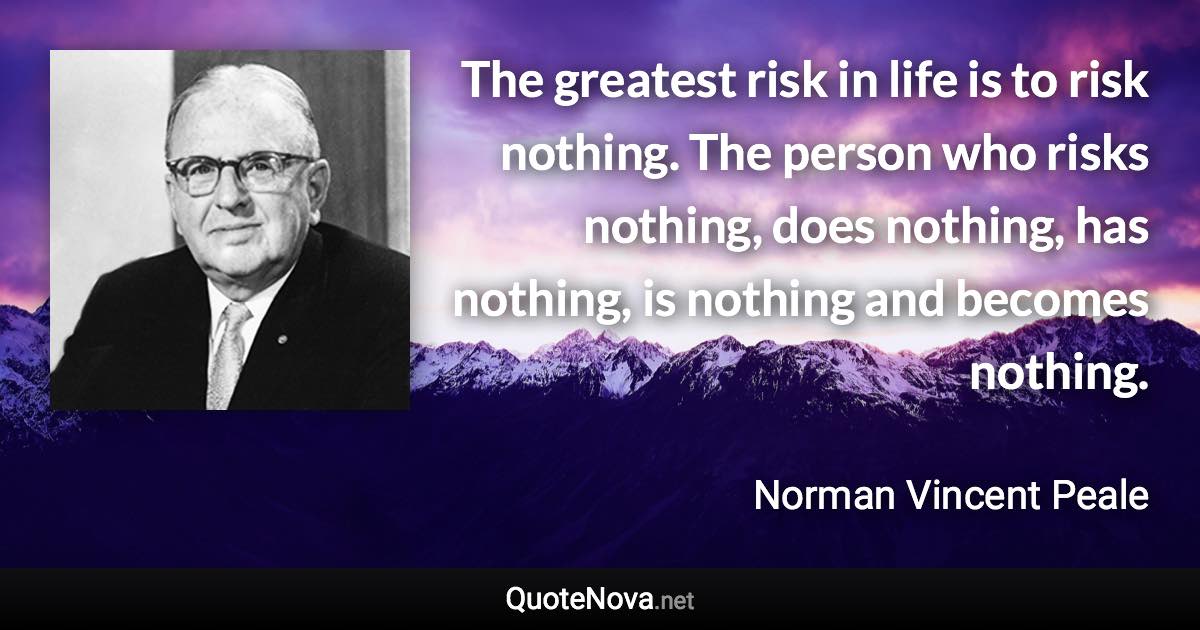 The greatest risk in life is to risk nothing. The person who risks nothing, does nothing, has nothing, is nothing and becomes nothing. - Norman Vincent Peale quote