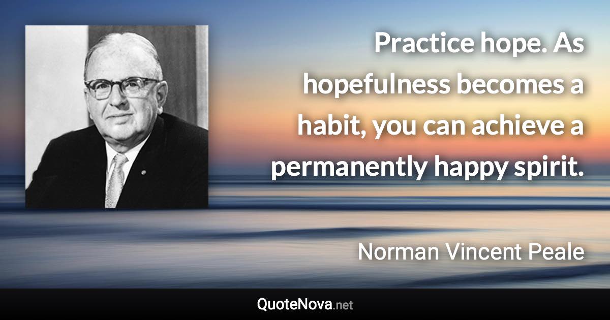 Practice hope. As hopefulness becomes a habit, you can achieve a permanently happy spirit. - Norman Vincent Peale quote