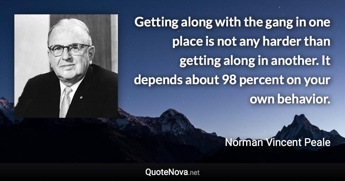 Getting along with the gang in one place is not any harder than getting along in another. It depends about 98 percent on your own behavior. - Norman Vincent Peale quote