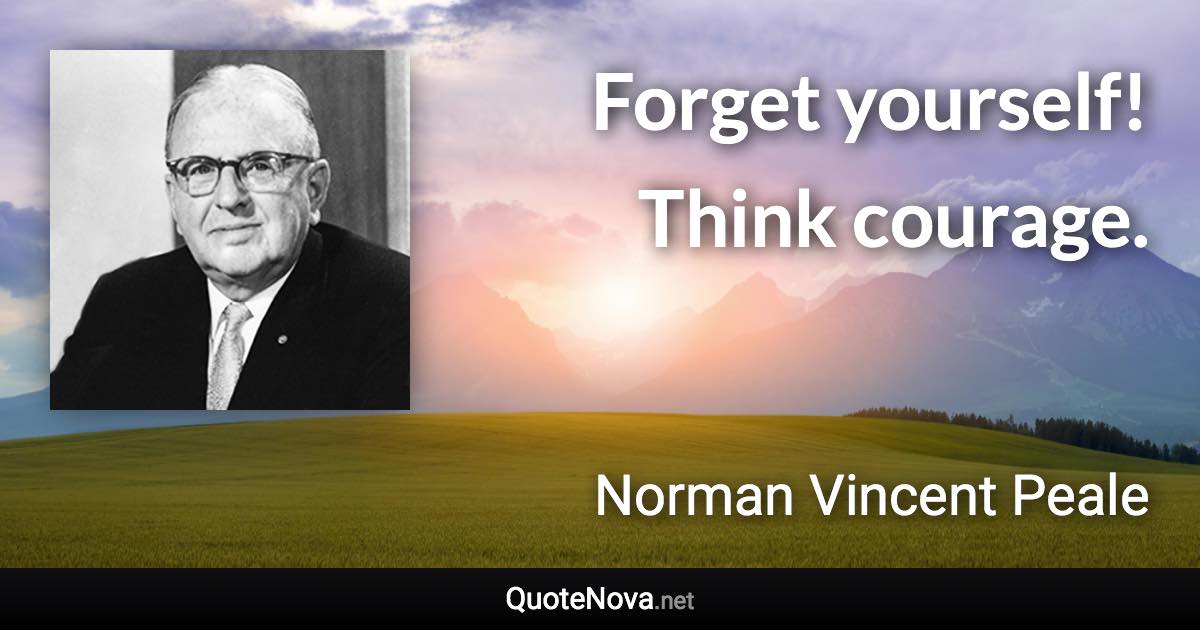 Forget yourself! Think courage. - Norman Vincent Peale quote